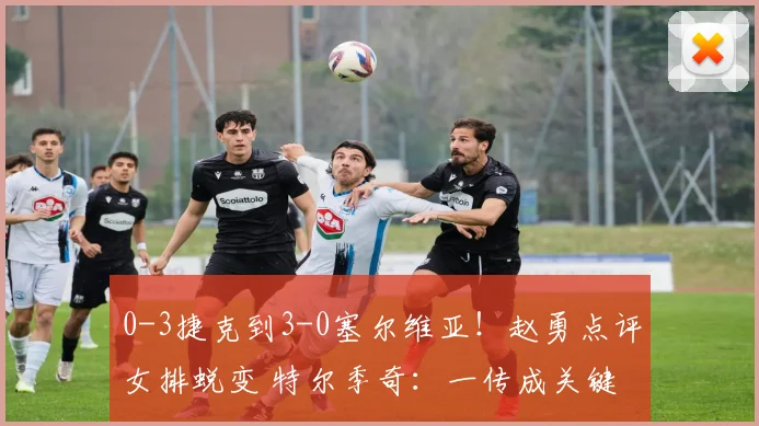 0-3捷克到3-0塞尔维亚！赵勇点评女排蜕变 特尔季奇：一传成关键