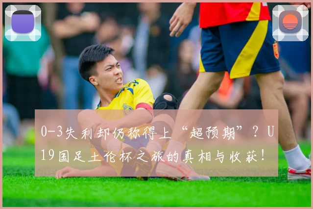 0-3失利却仍称得上“超预期”?U19国足土伦杯之旅的真相与收获!
