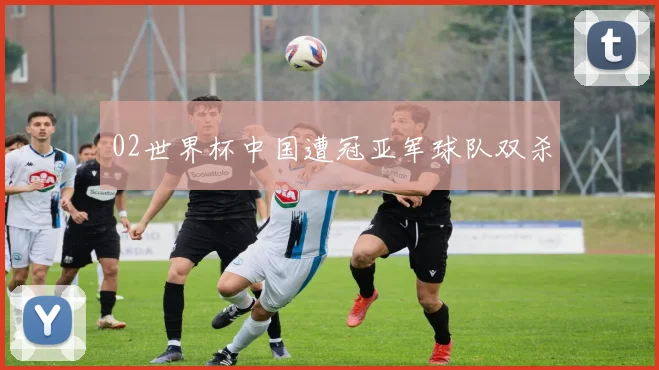 02世界杯中国遭冠亚军球队双杀