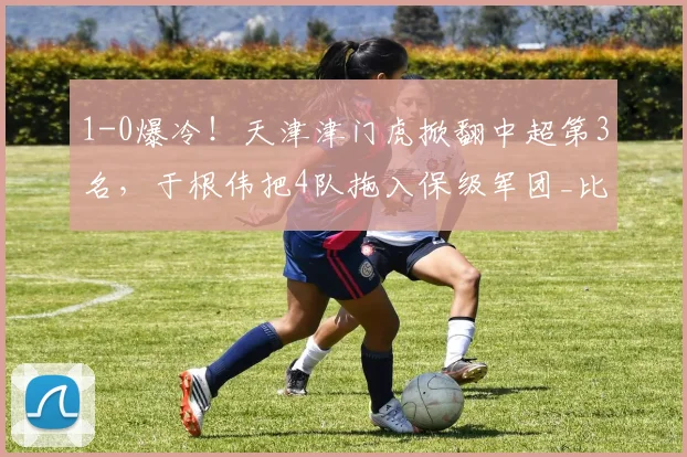 1-0爆冷！天津津门虎掀翻中超第3名，于根伟把4队拖入保级军团_比赛_大连_位置