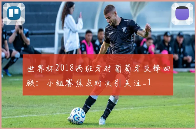 世界杯2018西班牙对葡萄牙交锋回顾：小组赛焦点对决引关注_1