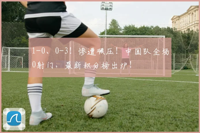 1-0、0-3！惨遭碾压！中国队全场0射门，最新积分榜出炉！