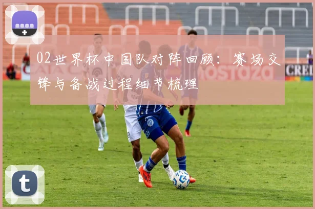 02世界杯中国队对阵回顾:赛场交锋与备战过程细节梳理